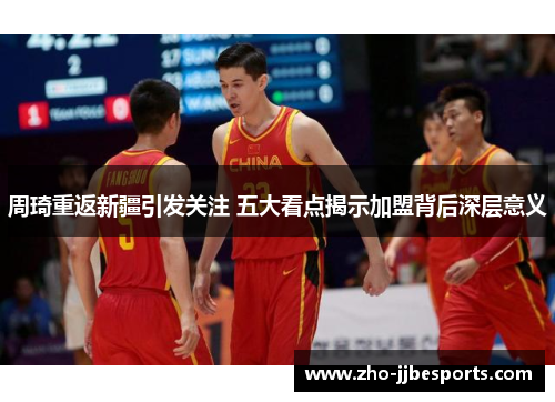 周琦重返新疆引发关注 五大看点揭示加盟背后深层意义