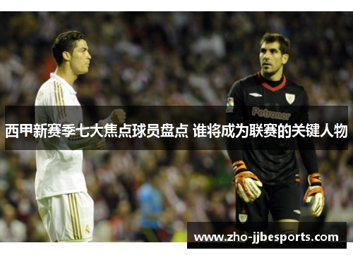 西甲新赛季七大焦点球员盘点 谁将成为联赛的关键人物