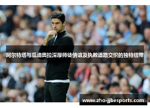 阿尔特塔与瓜迪奥拉深厚师徒情谊及执教道路交织的独特纽带